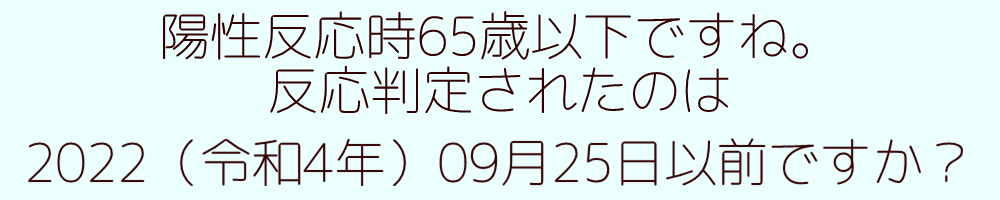 陽性反応時65歳以下ですね。反応判定されたのは2022（令和4年）09月25日以前ですか？